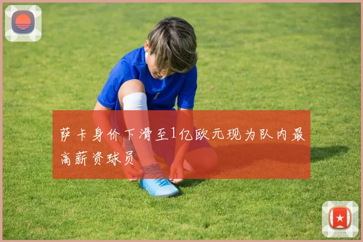 萨卡身价下滑至1亿欧元现为队内最高薪资球员