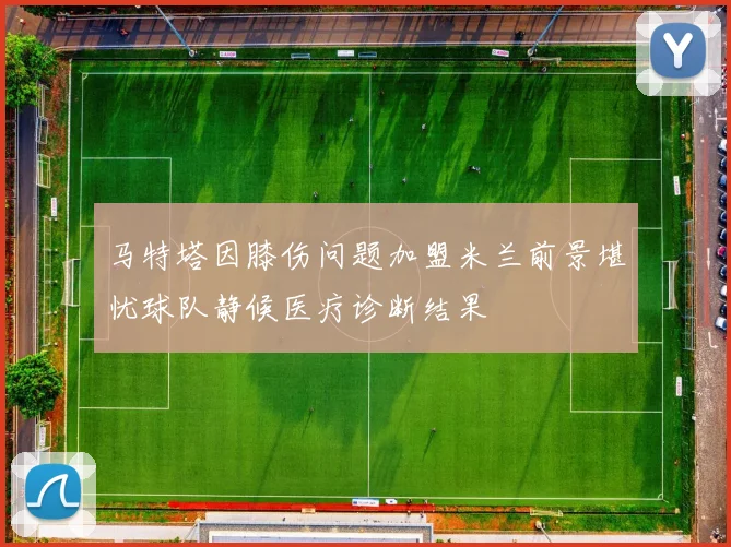 马特塔因膝伤问题加盟米兰前景堪忧球队静候医疗诊断结果