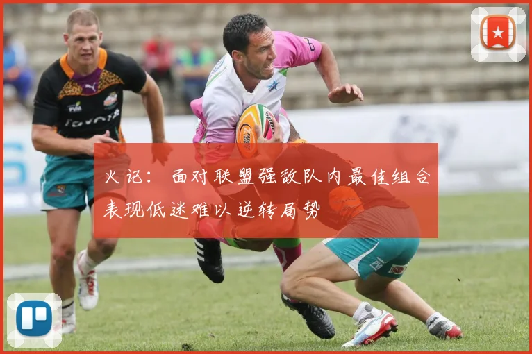 火记：面对联盟强敌队内最佳组合表现低迷难以逆转局势