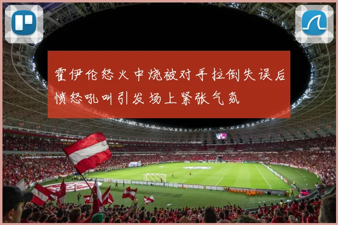 霍伊伦怒火中烧被对手拉倒失误后愤怒吼叫引发场上紧张气氛