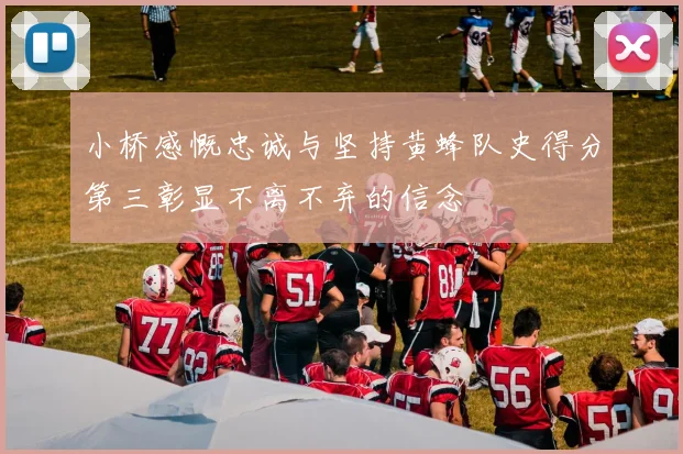 小桥感慨忠诚与坚持黄蜂队史得分第三彰显不离不弃的信念