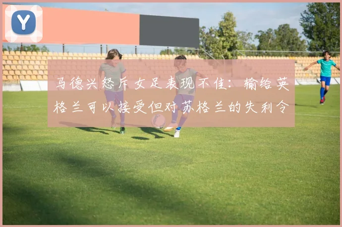 马德兴怒斥女足表现不佳：输给英格兰可以接受但对苏格兰的失利令人失望