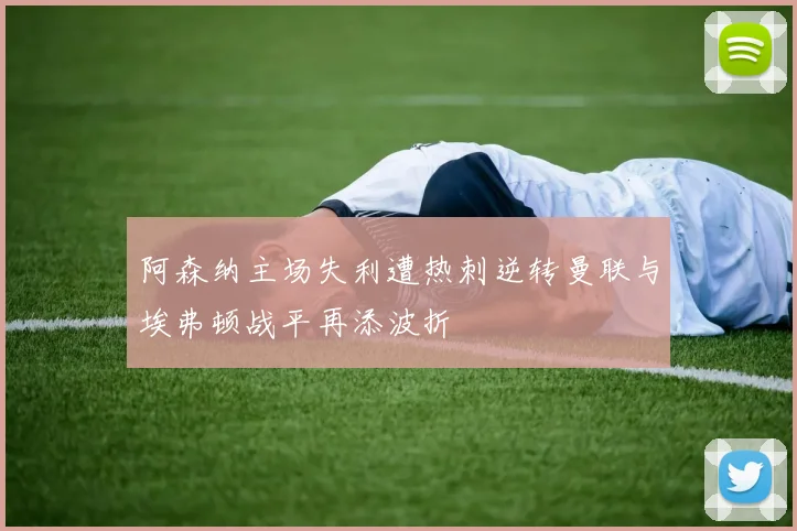 阿森纳主场失利遭热刺逆转曼联与埃弗顿战平再添波折