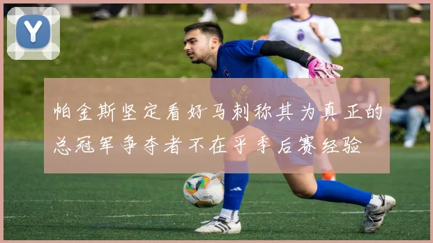 帕金斯坚定看好马刺称其为真正的总冠军争夺者不在乎季后赛经验