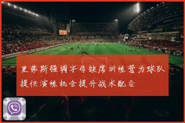 里弗斯强调字母缺席训练营为球队提供演练机会提升战术配合