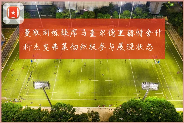 曼联训练缺席马奎尔德里赫特舍什科杰克弗莱彻积极参与展现状态