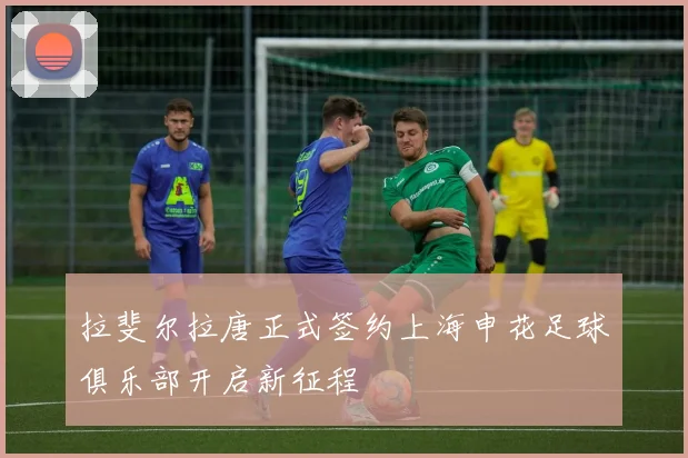 拉斐尔拉唐正式签约上海申花足球俱乐部开启新征程