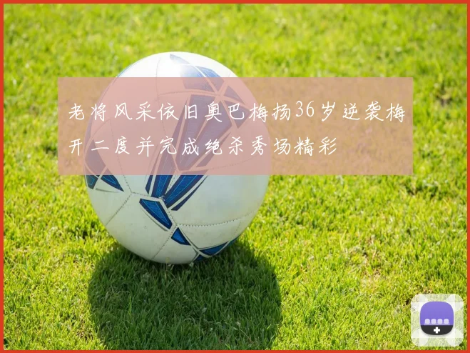 老将风采依旧奥巴梅扬36岁逆袭梅开二度并完成绝杀秀场精彩