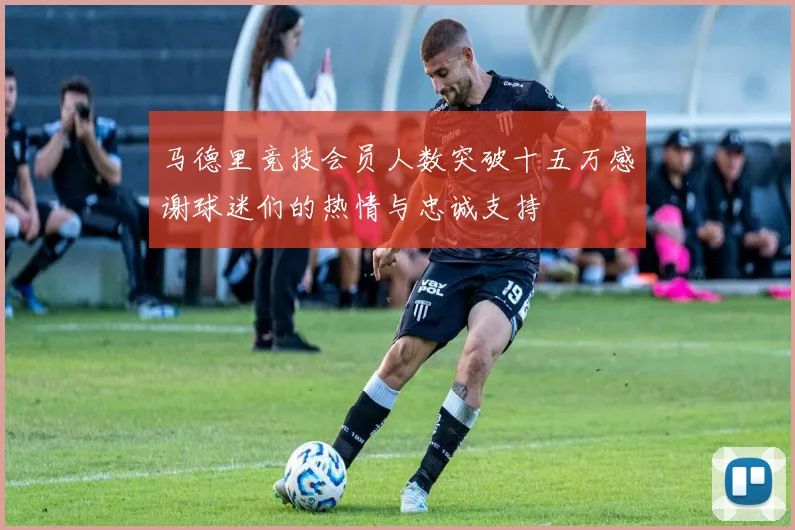 马德里竞技会员人数突破十五万感谢球迷们的热情与忠诚支持