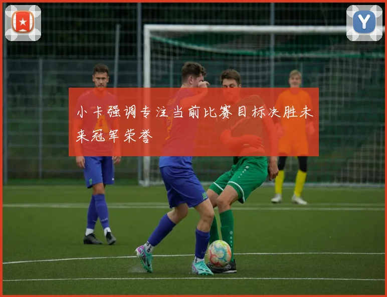 小卡强调专注当前比赛目标决胜未来冠军荣誉