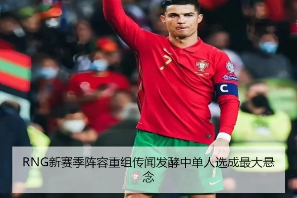 RNG新赛季阵容重组传闻发酵中单人选成最大悬念(Lewin)